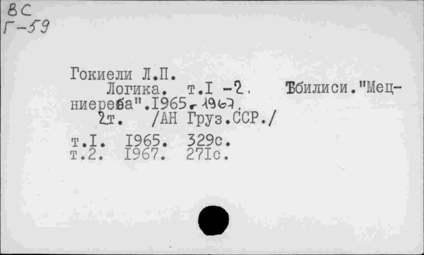 ﻿вс Г9
Гокиели Л.П.
Логика, т.1 -2.. Тбилиси. ”Мец-ниере£а”.1965г А9ьэ.
Ъ. /АН Груз.ССР./ т.1. 1965. 329с. т.2. 1967. 271с.